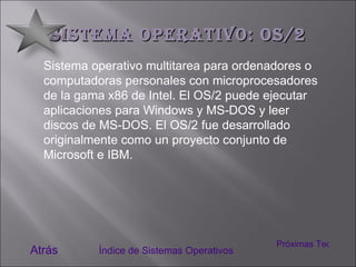 Sistema Operativo: OS/2 Sistema operativo multitarea para ordenadores o computadoras personales con microprocesadores de la gama x86 de Intel. El OS/2 puede ejecutar aplicaciones para Windows y MS-DOS y leer discos de MS-DOS. El OS/2 fue desarrollado originalmente como un proyecto conjunto de Microsoft e IBM. Atrás Índice de Sistemas Operativos Próximas Tecnologías 