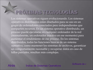 Los sistemas operativos siguen evolucionando. Los sistemas operativos distribuidos están diseñados para su uso en un grupo de ordenadores conectados pero independientes que comparten recursos. En un sistema operativo distribuido, un proceso puede ejecutarse en cualquier ordenador de la red (normalmente, un ordenador inactivo en ese momento) para aumentar el rendimiento de ese proceso. En los sistemas distribuidos, todas las funciones básicas de un sistema operativo, como mantener los sistemas de archivos, garantizar un comportamiento razonable y recuperar datos en caso de fallos parciales, resultan más complejas. Atrás Índice de Sistemas Operativos Software de Aplicación 
