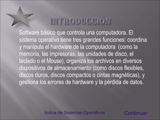 Software básico que controla una computadora. El sistema operativo tiene tres grandes funciones: coordina y manipula el hardware de la computadora  (como la memoria, las impresoras, las unidades de disco, el teclado o el Mouse), organiza los archivos en diversos dispositivos de almacenamiento (como discos flexibles, discos duros, discos compactos o cintas magnéticas), y gestiona los errores de hardware y la pérdida de datos. Continuar Índice de Sistemas Operativos 