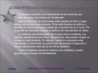 Un proceso importante es la interpretación de los comandos que permiten al usuario comunicarse con el ordenador. Algunos intérpretes de instrucciones están basados en texto y exigen que las instrucciones sean tecleadas. Otros están basados en gráficos, y permiten al usuario comunicarse señalando y haciendo clic en un icono. Por lo general, los intérpretes basados en gráficos son más sencillos de utilizar. Los sistemas operativos pueden ser de tarea única o multitarea. Los sistemas operativos de tarea única, más primitivos, sólo pueden manejar un proceso en cada momento. Por ejemplo, cuando la computadora está imprimiendo un documento, no puede iniciar otro proceso ni responder a nuevas instrucciones hasta que se termine la impresión.  Todos los sistemas operativos modernos son multitarea y pueden ejecutar varios procesos simultáneamente. Atrás Continuar Índice de Sistemas Operativos 