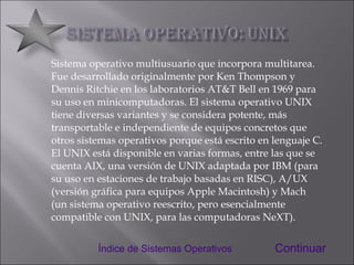 Sistema operativo multiusuario que incorpora multitarea. Fue desarrollado originalmente por Ken Thompson y Dennis Ritchie en los laboratorios AT&T Bell en 1969 para su uso en minicomputadoras. El sistema operativo UNIX tiene diversas variantes y se considera potente, más transportable e independiente de equipos concretos que otros sistemas operativos porque está escrito en lenguaje C. El UNIX está disponible en varias formas, entre las que se cuenta AIX, una versión de UNIX adaptada por IBM (para su uso en estaciones de trabajo basadas en RISC), A/UX (versión gráfica para equipos Apple Macintosh) y Mach (un sistema operativo reescrito, pero esencialmente compatible con UNIX, para las computadoras NeXT). Continuar Índice de Sistemas Operativos 