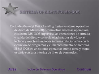 Corto de  Microsoft Disk Operating System  (sistema operativo de disco de Microsoft). Como otros sistemas operativos, el sistema MS-DOS supervisa las operaciones de entrada y salida del disco y controla el adaptador de vídeo, el teclado y muchas funciones internas relacionadas con la ejecución de programas y el mantenimiento de archivos. El MS-DOS es un sistema operativo  mono tarea y mono usuario con una interfaz de línea de comandos. Atrás Continuar Índice de Sistemas Operativos 
