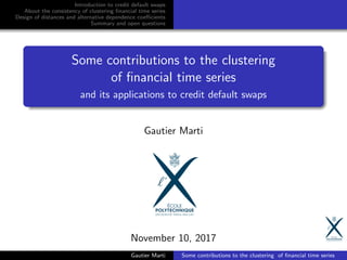 Introduction to credit default swaps
About the consistency of clustering ﬁnancial time series
Design of distances and alternative dependence coeﬃcients
Summary and open questions
Some contributions to the clustering
of ﬁnancial time series
and its applications to credit default swaps
Gautier Marti
November 10, 2017
Gautier Marti Some contributions to the clustering of ﬁnancial time series
 