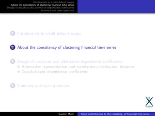 Introduction to credit default swaps
About the consistency of clustering ﬁnancial time series
Design of distances and alternative dependence coeﬃcients
Summary and open questions
1 Introduction to credit default swaps
2 About the consistency of clustering ﬁnancial time series
3 Design of distances and alternative dependence coeﬃcients
Alternative representation and correlation+distribution distance
Copula-based dependence coeﬃcients
4 Summary and open questions
Gautier Marti Some contributions to the clustering of ﬁnancial time series
 