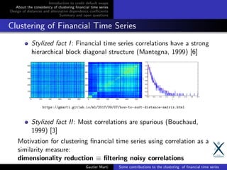 Introduction to credit default swaps
About the consistency of clustering ﬁnancial time series
Design of distances and alternative dependence coeﬃcients
Summary and open questions
Clustering of Financial Time Series
Stylized fact I: Financial time series correlations have a strong
hierarchical block diagonal structure (Mantegna, 1999) [6]
https://gmarti.gitlab.io/ml/2017/09/07/how-to-sort-distance-matrix.html
Stylized fact II: Most correlations are spurious (Bouchaud,
1999) [3]
Motivation for clustering ﬁnancial time series using correlation as a
similarity measure:
dimensionality reduction ≡ ﬁltering noisy correlations
Gautier Marti Some contributions to the clustering of ﬁnancial time series
 