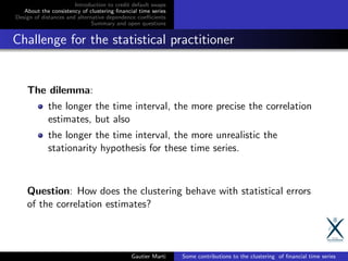 Introduction to credit default swaps
About the consistency of clustering ﬁnancial time series
Design of distances and alternative dependence coeﬃcients
Summary and open questions
Challenge for the statistical practitioner
The dilemma:
the longer the time interval, the more precise the correlation
estimates, but also
the longer the time interval, the more unrealistic the
stationarity hypothesis for these time series.
Question: How does the clustering behave with statistical errors
of the correlation estimates?
Gautier Marti Some contributions to the clustering of ﬁnancial time series
 