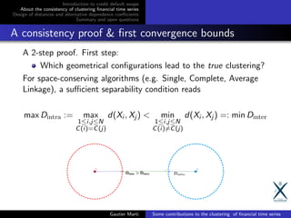 Introduction to credit default swaps
About the consistency of clustering ﬁnancial time series
Design of distances and alternative dependence coeﬃcients
Summary and open questions
A consistency proof & ﬁrst convergence bounds
A 2-step proof. First step:
Which geometrical conﬁgurations lead to the true clustering?
For space-conserving algorithms (e.g. Single, Complete, Average
Linkage), a suﬃcient separability condition reads
max Dintra := max
1≤i,j≤N
C(i)=C(j)
d(Xi , Xj ) < min
1≤i,j≤N
C(i)=C(j)
d(Xi , Xj ) =: min Dinter
Gautier Marti Some contributions to the clustering of ﬁnancial time series
 