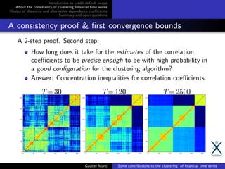 Introduction to credit default swaps
About the consistency of clustering ﬁnancial time series
Design of distances and alternative dependence coeﬃcients
Summary and open questions
A consistency proof & ﬁrst convergence bounds
A 2-step proof. Second step:
How long does it take for the estimates of the correlation
coeﬃcients to be precise enough to be with high probability in
a good conﬁguration for the clustering algorithm?
Answer: Concentration inequalities for correlation coeﬃcients.
Gautier Marti Some contributions to the clustering of ﬁnancial time series
 