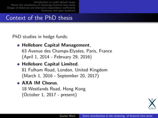 Introduction to credit default swaps
About the consistency of clustering ﬁnancial time series
Design of distances and alternative dependence coeﬃcients
Summary and open questions
Context of the PhD thesis
PhD studies in hedge funds:
Hellebore Capital Management,
63 Avenue des Champs-Elys´ees, Paris, France
(April 1, 2014 - February 29, 2016)
Hellebore Capital Limited,
81 Fulham Road, London, United Kingdom
(March 1, 2016 - September 20, 2017)
AXA IM Chorus,
18 Westlands Road, Hong Kong
(October 1, 2017 - present)
Gautier Marti Some contributions to the clustering of ﬁnancial time series
 