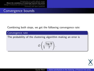 Introduction to credit default swaps
About the consistency of clustering ﬁnancial time series
Design of distances and alternative dependence coeﬃcients
Summary and open questions
Convergence bounds
Combining both steps, we get the following convergence rate:
Convergence rate
The probability of the clustering algorithm making an error is
O
log N
T
.
Gautier Marti Some contributions to the clustering of ﬁnancial time series
 