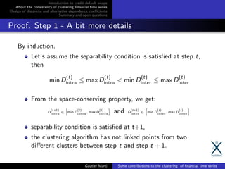 Introduction to credit default swaps
About the consistency of clustering ﬁnancial time series
Design of distances and alternative dependence coeﬃcients
Summary and open questions
Proof. Step 1 - A bit more details
By induction.
Let’s assume the separability condition is satisﬁed at step t,
then
min D
(t)
intra ≤ max D
(t)
intra < min D
(t)
inter ≤ max D
(t)
inter
From the space-conserving property, we get:
D
(t+1)
intra ∈ min D
(t)
intra, max D
(t)
intra and D
(t+1)
inter ∈ min D
(t)
inter, max D
(t)
inter .
separability condition is satisﬁed at t+1,
the clustering algorithm has not linked points from two
diﬀerent clusters between step t and step t + 1.
Gautier Marti Some contributions to the clustering of ﬁnancial time series
 