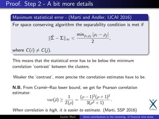 Proof. Step 2 - A bit more details
Maximum statistical error - (Marti and Andler, IJCAI 2016)
For space conserving algorithm the separability condition is met if
ˆΣ − Σ ∞ <
minρi ,ρj
|ρi − ρj |
2
,
where C(i) = C(j).
This means that the statistical error has to be below the minimum
correlation ‘contrast’ between the clusters.
Weaker the ‘contrast’, more precise the correlation estimates have to be.
N.B. From Cram´er–Rao lower bound, we get for Pearson correlation
estimator:
var(ˆρ) ≥
1
I(ρ)
=
(ρ − 1)2
(ρ + 1)2
3(ρ2 + 1)
.
When correlation is high, it is easier to estimate. (Marti, SSP 2016)
Gautier Marti Some contributions to the clustering of ﬁnancial time series
 
