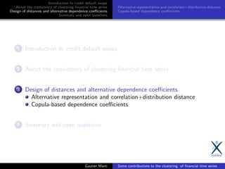 Introduction to credit default swaps
About the consistency of clustering ﬁnancial time series
Design of distances and alternative dependence coeﬃcients
Summary and open questions
Alternative representation and correlation+distribution distance
Copula-based dependence coeﬃcients
1 Introduction to credit default swaps
2 About the consistency of clustering ﬁnancial time series
3 Design of distances and alternative dependence coeﬃcients
Alternative representation and correlation+distribution distance
Copula-based dependence coeﬃcients
4 Summary and open questions
Gautier Marti Some contributions to the clustering of ﬁnancial time series
 