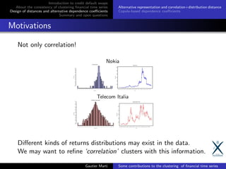 Introduction to credit default swaps
About the consistency of clustering ﬁnancial time series
Design of distances and alternative dependence coeﬃcients
Summary and open questions
Alternative representation and correlation+distribution distance
Copula-based dependence coeﬃcients
Motivations
Not only correlation!
Diﬀerent kinds of returns distributions may exist in the data.
We may want to reﬁne ‘correlation’ clusters with this information.
Gautier Marti Some contributions to the clustering of ﬁnancial time series
 