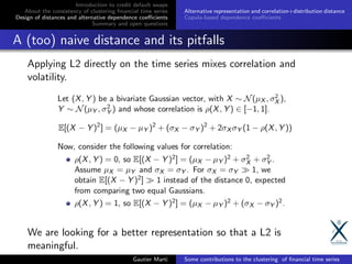 Introduction to credit default swaps
About the consistency of clustering ﬁnancial time series
Design of distances and alternative dependence coeﬃcients
Summary and open questions
Alternative representation and correlation+distribution distance
Copula-based dependence coeﬃcients
A (too) naive distance and its pitfalls
Applying L2 directly on the time series mixes correlation and
volatility.
We are looking for a better representation so that a L2 is
meaningful.
Gautier Marti Some contributions to the clustering of ﬁnancial time series
 