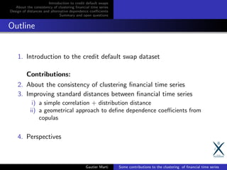 Introduction to credit default swaps
About the consistency of clustering ﬁnancial time series
Design of distances and alternative dependence coeﬃcients
Summary and open questions
Outline
1. Introduction to the credit default swap dataset
Contributions:
2. About the consistency of clustering ﬁnancial time series
3. Improving standard distances between ﬁnancial time series
i) a simple correlation + distribution distance
ii) a geometrical approach to deﬁne dependence coeﬃcients from
copulas
4. Perspectives
Gautier Marti Some contributions to the clustering of ﬁnancial time series
 