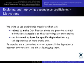 Introduction to credit default swaps
About the consistency of clustering ﬁnancial time series
Design of distances and alternative dependence coeﬃcients
Summary and open questions
Alternative representation and correlation+distribution distance
Copula-based dependence coeﬃcients
Exploring and improving dependence coeﬃcients –
Motivations
We want to use dependence measures which are:
robust to noise (not Pearson then) and preserve as much
information as possible, so that clusterings are more stable;
can be tuned to look for speciﬁc dependencies, e.g.
tail-dependence or more exotic ones.
As copulas are a convenient way to capture all the dependence
between two variables, we aim at leveraging them.
Gautier Marti Some contributions to the clustering of ﬁnancial time series
 