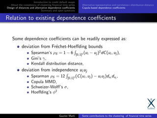 Introduction to credit default swaps
About the consistency of clustering ﬁnancial time series
Design of distances and alternative dependence coeﬃcients
Summary and open questions
Alternative representation and correlation+distribution distance
Copula-based dependence coeﬃcients
Relation to existing dependence coeﬃcients
Some dependence coeﬃcients can be readily expressed as:
deviation from Fr´echet-Hoeﬀding bounds
Spearman’s ρS = 1 − 6 [0,1]2 (ui − uj )2
dC(ui , uj ),
Gini’s γ,
Kendall distribution distance,
deviation from independence ui uj
Spearman ρS = 12 [0,1]2 (C(ui , uj ) − ui uj )dui
duj
,
Copula MMD,
Schweizer-Wolﬀ’s σ,
Hoeﬀding’s φ2
Gautier Marti Some contributions to the clustering of ﬁnancial time series
 