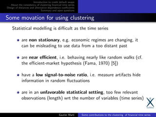Introduction to credit default swaps
About the consistency of clustering ﬁnancial time series
Design of distances and alternative dependence coeﬃcients
Summary and open questions
Some movation for using clustering
Statistical modelling is diﬃcult as the time series
are non stationary, e.g. economic regimes are changing, it
can be misleading to use data from a too distant past
are near eﬃcient, i.e. behaving nearly like random walks (cf.
the eﬃcient-market hypothesis (Fama, 1970) [5])
have a low signal-to-noise ratio, i.e. measure artifacts hide
information in random ﬂuctuations
are in an unfavorable statistical setting, too few relevant
observations (length) wrt the number of variables (time series)
Gautier Marti Some contributions to the clustering of ﬁnancial time series
 
