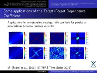 Introduction to credit default swaps
About the consistency of clustering ﬁnancial time series
Design of distances and alternative dependence coeﬃcients
Summary and open questions
Alternative representation and correlation+distribution distance
Copula-based dependence coeﬃcients
Some applications of the Target/Forget Dependence
Coeﬃcient
Applications in non-standard settings: We can look for particular
associations between random variables.
cf. (Marti et al., 2017) [8] (NIPS Time Series 2016)
Gautier Marti Some contributions to the clustering of ﬁnancial time series
 