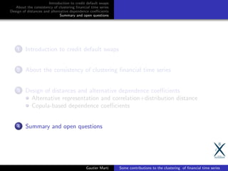 Introduction to credit default swaps
About the consistency of clustering ﬁnancial time series
Design of distances and alternative dependence coeﬃcients
Summary and open questions
1 Introduction to credit default swaps
2 About the consistency of clustering ﬁnancial time series
3 Design of distances and alternative dependence coeﬃcients
Alternative representation and correlation+distribution distance
Copula-based dependence coeﬃcients
4 Summary and open questions
Gautier Marti Some contributions to the clustering of ﬁnancial time series
 