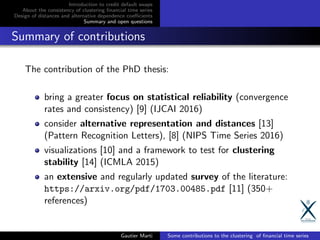 Introduction to credit default swaps
About the consistency of clustering ﬁnancial time series
Design of distances and alternative dependence coeﬃcients
Summary and open questions
Summary of contributions
The contribution of the PhD thesis:
bring a greater focus on statistical reliability (convergence
rates and consistency) [9] (IJCAI 2016)
consider alternative representation and distances [13]
(Pattern Recognition Letters), [8] (NIPS Time Series 2016)
visualizations [10] and a framework to test for clustering
stability [14] (ICMLA 2015)
an extensive and regularly updated survey of the literature:
https://arxiv.org/pdf/1703.00485.pdf [11] (350+
references)
Gautier Marti Some contributions to the clustering of ﬁnancial time series
 