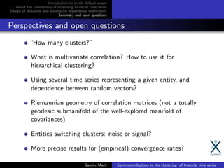 Introduction to credit default swaps
About the consistency of clustering ﬁnancial time series
Design of distances and alternative dependence coeﬃcients
Summary and open questions
Perspectives and open questions
“How many clusters?”
What is multivariate correlation? How to use it for
hierarchical clustering?
Using several time series representing a given entity, and
dependence between random vectors?
Riemannian geometry of correlation matrices (not a totally
geodesic submanifold of the well-explored manifold of
covariances)
Entities switching clusters: noise or signal?
More precise results for (empirical) convergence rates?
Gautier Marti Some contributions to the clustering of ﬁnancial time series
 