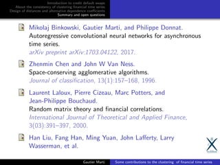 Introduction to credit default swaps
About the consistency of clustering ﬁnancial time series
Design of distances and alternative dependence coeﬃcients
Summary and open questions
Mikolaj Binkowski, Gautier Marti, and Philippe Donnat.
Autoregressive convolutional neural networks for asynchronous
time series.
arXiv preprint arXiv:1703.04122, 2017.
Zhenmin Chen and John W Van Ness.
Space-conserving agglomerative algorithms.
Journal of classiﬁcation, 13(1):157–168, 1996.
Laurent Laloux, Pierre Cizeau, Marc Potters, and
Jean-Philippe Bouchaud.
Random matrix theory and ﬁnancial correlations.
International Journal of Theoretical and Applied Finance,
3(03):391–397, 2000.
Han Liu, Fang Han, Ming Yuan, John Laﬀerty, Larry
Wasserman, et al.
Gautier Marti Some contributions to the clustering of ﬁnancial time series
 