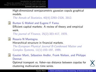 Introduction to credit default swaps
About the consistency of clustering ﬁnancial time series
Design of distances and alternative dependence coeﬃcients
Summary and open questions
High-dimensional semiparametric gaussian copula graphical
models.
The Annals of Statistics, 40(4):2293–2326, 2012.
Burton G Malkiel and Eugene F Fama.
Eﬃcient capital markets: A review of theory and empirical
work.
The journal of Finance, 25(2):383–417, 1970.
Rosario N Mantegna.
Hierarchical structure in ﬁnancial markets.
The European Physical Journal B-Condensed Matter and
Complex Systems, 11(1):193–197, 1999.
Gautier Marti, S´ebastien Andler, Frank Nielsen, and Philippe
Donnat.
Optimal transport vs. ﬁsher-rao distance between copulas for
clustering multivariate time series.
Gautier Marti Some contributions to the clustering of ﬁnancial time series
 