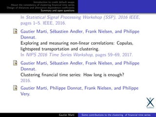 Introduction to credit default swaps
About the consistency of clustering ﬁnancial time series
Design of distances and alternative dependence coeﬃcients
Summary and open questions
In Statistical Signal Processing Workshop (SSP), 2016 IEEE,
pages 1–5. IEEE, 2016.
Gautier Marti, S´ebastien Andler, Frank Nielsen, and Philippe
Donnat.
Exploring and measuring non-linear correlations: Copulas,
lightspeed transportation and clustering.
In NIPS 2016 Time Series Workshop, pages 59–69, 2017.
Gautier Marti, S´ebastien Andler, Frank Nielsen, and Philippe
Donnat.
Clustering ﬁnancial time series: How long is enough?
2016.
Gautier Marti, Philippe Donnat, Frank Nielsen, and Philippe
Very.
Gautier Marti Some contributions to the clustering of ﬁnancial time series
 