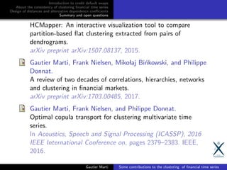 Introduction to credit default swaps
About the consistency of clustering ﬁnancial time series
Design of distances and alternative dependence coeﬃcients
Summary and open questions
HCMapper: An interactive visualization tool to compare
partition-based ﬂat clustering extracted from pairs of
dendrograms.
arXiv preprint arXiv:1507.08137, 2015.
Gautier Marti, Frank Nielsen, Mikolaj Bi´nkowski, and Philippe
Donnat.
A review of two decades of correlations, hierarchies, networks
and clustering in ﬁnancial markets.
arXiv preprint arXiv:1703.00485, 2017.
Gautier Marti, Frank Nielsen, and Philippe Donnat.
Optimal copula transport for clustering multivariate time
series.
In Acoustics, Speech and Signal Processing (ICASSP), 2016
IEEE International Conference on, pages 2379–2383. IEEE,
2016.
Gautier Marti Some contributions to the clustering of ﬁnancial time series
 