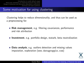 Introduction to credit default swaps
About the consistency of clustering ﬁnancial time series
Design of distances and alternative dependence coeﬃcients
Summary and open questions
Some motivation for using clustering
Clustering helps to reduce dimensionality, and thus can be used as
a preprocessing for:
Risk management, e.g. ﬁltering covariances, performance
and risk attribution
Investment, e.g. portfolio design, statarb, beta neutralization
Data analysis, e.g. outliers detection and missing values
imputation, exploration (www.datagrapple.com)
Gautier Marti Some contributions to the clustering of ﬁnancial time series
 