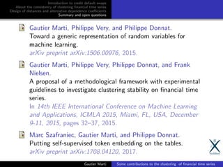 Introduction to credit default swaps
About the consistency of clustering ﬁnancial time series
Design of distances and alternative dependence coeﬃcients
Summary and open questions
Gautier Marti, Philippe Very, and Philippe Donnat.
Toward a generic representation of random variables for
machine learning.
arXiv preprint arXiv:1506.00976, 2015.
Gautier Marti, Philippe Very, Philippe Donnat, and Frank
Nielsen.
A proposal of a methodological framework with experimental
guidelines to investigate clustering stability on ﬁnancial time
series.
In 14th IEEE International Conference on Machine Learning
and Applications, ICMLA 2015, Miami, FL, USA, December
9-11, 2015, pages 32–37, 2015.
Marc Szafraniec, Gautier Marti, and Philippe Donnat.
Putting self-supervised token embedding on the tables.
arXiv preprint arXiv:1708.04120, 2017.
Gautier Marti Some contributions to the clustering of ﬁnancial time series
 