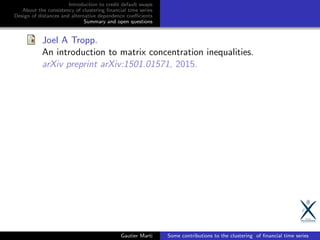 Introduction to credit default swaps
About the consistency of clustering ﬁnancial time series
Design of distances and alternative dependence coeﬃcients
Summary and open questions
Joel A Tropp.
An introduction to matrix concentration inequalities.
arXiv preprint arXiv:1501.01571, 2015.
Gautier Marti Some contributions to the clustering of ﬁnancial time series
 
