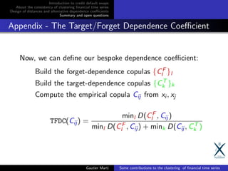 Introduction to credit default swaps
About the consistency of clustering ﬁnancial time series
Design of distances and alternative dependence coeﬃcients
Summary and open questions
Appendix - The Target/Forget Dependence Coeﬃcient
Gautier Marti Some contributions to the clustering of ﬁnancial time series
 