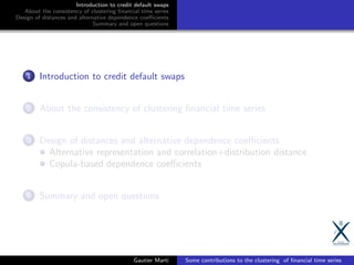 Introduction to credit default swaps
About the consistency of clustering ﬁnancial time series
Design of distances and alternative dependence coeﬃcients
Summary and open questions
1 Introduction to credit default swaps
2 About the consistency of clustering ﬁnancial time series
3 Design of distances and alternative dependence coeﬃcients
Alternative representation and correlation+distribution distance
Copula-based dependence coeﬃcients
4 Summary and open questions
Gautier Marti Some contributions to the clustering of ﬁnancial time series
 
