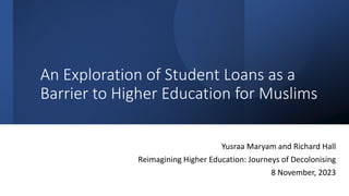 An Exploration of Student Loans as a
Barrier to Higher Education for Muslims
Yusraa Maryam and Richard Hall
Reimagining Higher Education: Journeys of Decolonising
8 November, 2023
 