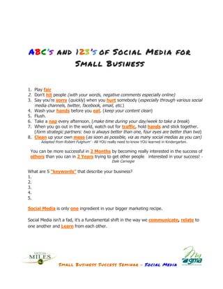 ABC’s and 123’s of Social Media for
                 Small Business


       1. Play fair
       2. Don't hit people (with your words, negative comments especially online)
       3. Say you're sorry (quickly) when you hurt somebody (especially through various social
          media channels, twitter, facebook, email, etc.)
       4. Wash your hands before you eat. (keep your content clean)
       5. Flush.
       6. Take a nap every afternoon. (make time during your day/week to take a break)
       7. When you go out in the world, watch out for traffic, hold hands and stick together.
          (form strategic partners: two is always better than one, four eyes are better than two)
       8. Clean up your own mess (as soon as possible, via as many social medias as you can)
             Adapted from Robert Fulghum’ - All YOU really need to know YOU learned in Kindergarten.

        You can be more successful in 2 Months by becoming really interested in the success of
        others than you can in 2 Years trying to get other people interested in your success! -
                                                       Dale Carnegie

       What are 5 “keywords” that describe your business?
       1.
       2.
       3.
       4.
       5.

       Social Media is only one ingredient in your bigger marketing recipe.

       Social Media isn’t a fad, it’s a fundamental shift in the way we communicate, relate to
       one another and Learn from each other.




                       Small Business Success Seminar - Social Media
	
  
 