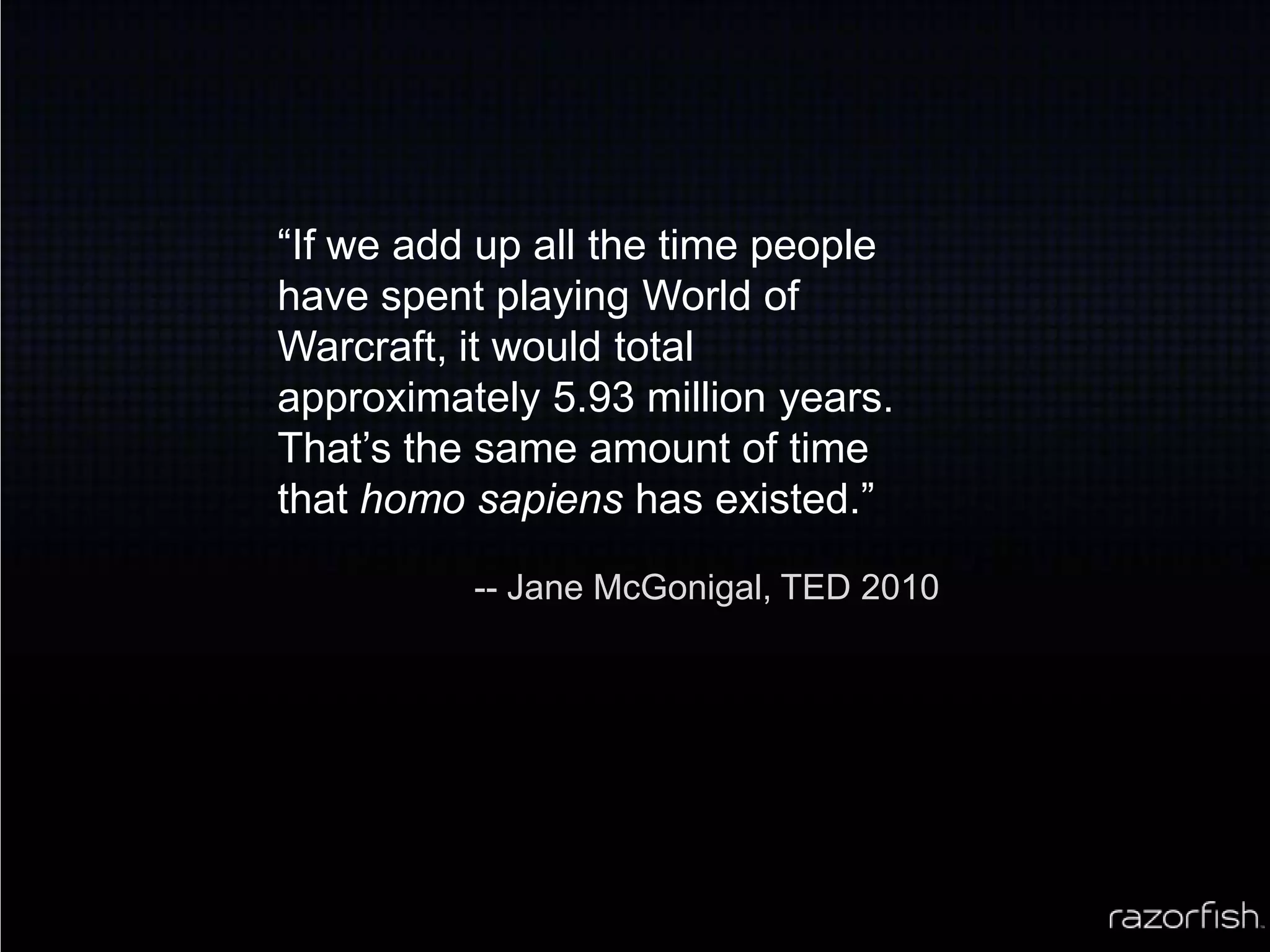 “If we add up all the time people have spent playing World of Warcraft, it would total approximately 5.93 million years. That’s the same amount of time that homo sapiens has existed.”-- Jane McGonigal, TED 2010