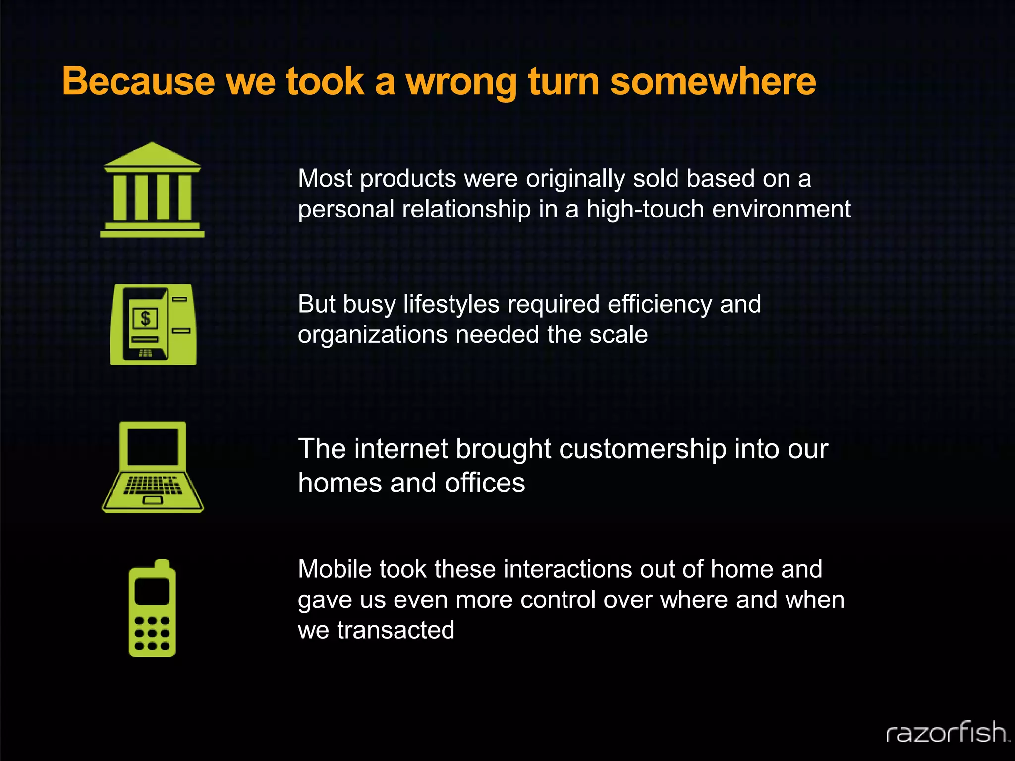 Because we took a wrong turn somewhereMost products were originally sold based on a personal relationship in a high-touch environmentBut busy lifestyles required efficiency and organizations needed the scaleThe internet brought customership into our homes and officesMobile took these interactions out of home and gave us even more control over where and when we transacted