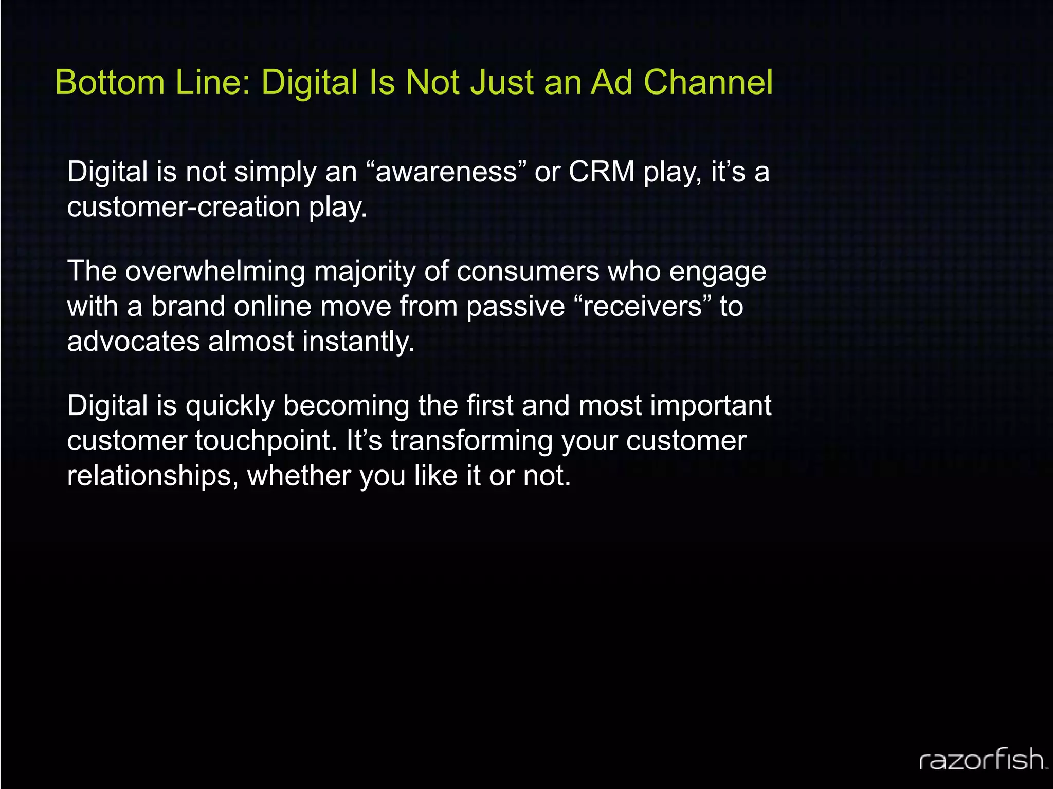 Bottom Line: Digital Is Not Just an Ad ChannelDigital is not simply an “awareness” or CRM play, it’s a customer-creation play. The overwhelming majority of consumers who engage with a brand online move from passive “receivers” to advocates almost instantly.Digital is quickly becoming the first and most important customer touchpoint. It’s transforming your customer relationships, whether you like it or not.
