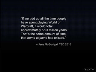 “If we add up all the time people have spent playing World of Warcraft, it would total approximately 5.93 million years. That’s the same amount of time that homo sapiens has existed.”-- Jane McGonigal, TED 2010
