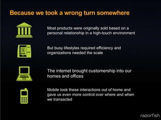 Because we took a wrong turn somewhereMost products were originally sold based on a personal relationship in a high-touch environmentBut busy lifestyles required efficiency and organizations needed the scaleThe internet brought customership into our homes and officesMobile took these interactions out of home and gave us even more control over where and when we transacted