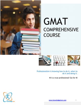  
                            
 
 
 
                            

                                GMAT
                                GMA
 
 
 
 
 
 

                                COM EHEN VE
                                C PRE NSIV
 
 
 


                                COU
                                C RSE
 
 
 
 
 
 
 
 
 
 
 
 
 
 
 
 
 
 
 
 
 
                          Professiona
                                    alism   is knowing ho to do it, when to
                                                        ow
 
                                                          do it an doing i
                                                                 nd      it.
 
 
                                        KI is a true pr
                                                      rofessiona Go for KI
                                                               al!
 
 
            
 
 
 
 
 
 



                                       www.k
                                           knowledgeic
                                                     con.com             1
                
 