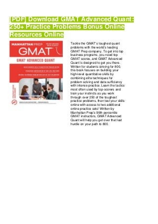 [PDF] Download GMAT Advanced Quant:
250+ Practice Problems Bonus Online
Resources Online
Tackle the GMAT’s toughest quant
problems with the world’s leading
GMAT Prep company. To get into top
business programs, you need top
GMAT scores, and GMAT Advanced
Quant is designed to get you there.
Written for students striving for 800,
this book focuses on building your
high-level quantitative skills by
combining elite techniques for
problem solving and data sufficiency
with intense practice. Learn the tactics
most often used by top-scorers and
train your instincts as you work
through over 250 of the toughest
practice problems, then test your skills
online with access to two additional
online practice sets! Written by
Manhattan Prep’s 99th percentile
GMAT instructors, GMAT Advanced
Quant will help you get over that last
hurdle on your path to 800.
 