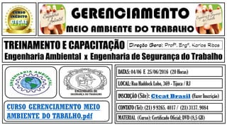 GERENCIAMENTO
MEIO AMBIENTE DO TRABALHO
TREINAMENTO E CAPACITAÇÃO
Engenharia Ambiental x Engenharia de Segurança do Trabalho
CURSO GERENCIAMENTO MEIO
AMBIENTE DO TABALHO.pdf
DATAS: 04/06 E 25/06/2016 (20 Horas)
LOCAL: Rua Haddock Lobo, 369 - Tijuca / RJ
INSCRIÇÃO (Site): Ctcat Brasil (Fazer Inscrição)
CONTATO (Tel): (21) 9 9265. 4017 / (21) 3137. 9084
MATERIAL (Curso): Certificado Oficial; DVD (8,5 GB)
 