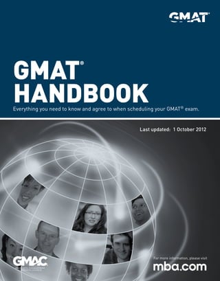 GMAT
Handbook
®

Everything you need to know and agree to when scheduling your GMAT® exam.

Last updated: 1 October 2012

For more information, please visit

 