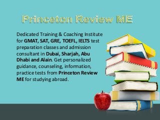 Dedicated Training & Coaching Institute
for GMAT, SAT, GRE, TOEFL, IELTS test
preparation classes and admission
consultant in Dubai, Sharjah, Abu
Dhabi and Alain. Get personalized
guidance, counseling, information,
practice tests from Princeton Review
ME for studying abroad.
 