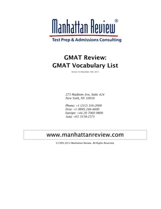GMAT Review:
GMAT Vocabulary List
Version 5.0 (December 16th, 2011)
275 Madison Ave, Suite 424
New York, NY 10016
Phone: +1 (212) 316-2000
Free: +1 (800) 246-4600
Europe: +44 20 7060 9800
Asia: +65 3158-2571
www.manhattanreview.com
©1999–2012 Manhattan Review. All Rights Reserved.
 