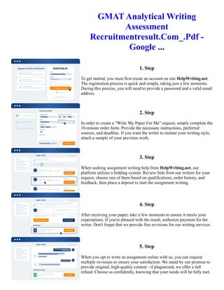 GMAT Analytical Writing
Assessment
Recruitmentresult.Com_.Pdf -
Google ...
1. Step
To get started, you must first create an account on site HelpWriting.net.
The registration process is quick and simple, taking just a few moments.
During this process, you will need to provide a password and a valid email
address.
2. Step
In order to create a "Write My Paper For Me" request, simply complete the
10-minute order form. Provide the necessary instructions, preferred
sources, and deadline. If you want the writer to imitate your writing style,
attach a sample of your previous work.
3. Step
When seeking assignment writing help from HelpWriting.net, our
platform utilizes a bidding system. Review bids from our writers for your
request, choose one of them based on qualifications, order history, and
feedback, then place a deposit to start the assignment writing.
4. Step
After receiving your paper, take a few moments to ensure it meets your
expectations. If you're pleased with the result, authorize payment for the
writer. Don't forget that we provide free revisions for our writing services.
5. Step
When you opt to write an assignment online with us, you can request
multiple revisions to ensure your satisfaction. We stand by our promise to
provide original, high-quality content - if plagiarized, we offer a full
refund. Choose us confidently, knowing that your needs will be fully met.
 